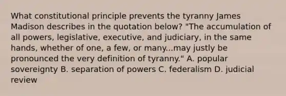 What constitutional principle prevents the tyranny James Madison describes in the quotation below? "The accumulation of all powers, legislative, executive, and judiciary, in the same hands, whether of one, a few, or many...may justly be pronounced the very definition of tyranny." A. popular sovereignty B. separation of powers C. federalism D. judicial review