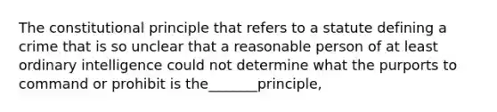 The constitutional principle that refers to a statute defining a crime that is so unclear that a reasonable person of at least ordinary intelligence could not determine what the purports to command or prohibit is the_______principle,