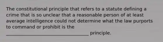 The constitutional principle that refers to a statute defining a crime that is so unclear that a reasonable person of at least average intelligence could not determine what the law purports to command or prohibit is the ____________________________________ principle.