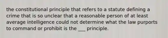 the constitutional principle that refers to a statute defining a crime that is so unclear that a reasonable person of at least average intelligence could not determine what the law purports to command or prohibit is the ___ principle.