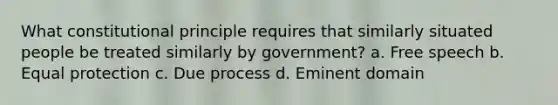 What constitutional principle requires that similarly situated people be treated similarly by government? a. Free speech b. Equal protection c. Due process d. Eminent domain