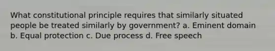 What constitutional principle requires that similarly situated people be treated similarly by government? a. Eminent domain b. Equal protection c. Due process d. Free speech