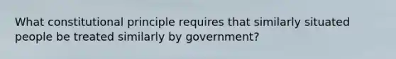 What constitutional principle requires that similarly situated people be treated similarly by government?