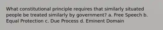 What constitutional principle requires that similarly situated people be treated similarly by government? a. Free Speech b. Equal Protection c. Due Process d. Eminent Domain