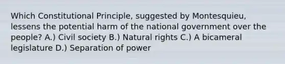 Which Constitutional Principle, suggested by Montesquieu, lessens the potential harm of the national government over the people? A.) Civil society B.) Natural rights C.) A bicameral legislature D.) Separation of power