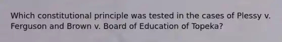 Which constitutional principle was tested in the cases of Plessy v. Ferguson and Brown v. Board of Education of Topeka?