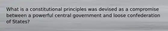 What is a constitutional principles was devised as a compromise between a powerful central government and loose confederation of States?