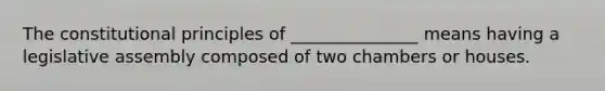 The constitutional principles of _______________ means having a legislative assembly composed of two chambers or houses.