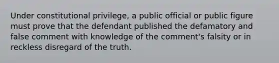 Under constitutional privilege, a public official or public figure must prove that the defendant published the defamatory and false comment with knowledge of the comment's falsity or in reckless disregard of the truth.