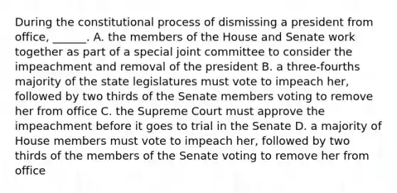 During the constitutional process of dismissing a president from office, ______. A. the members of the House and Senate work together as part of a special joint committee to consider the impeachment and removal of the president B. a three-fourths majority of the state legislatures must vote to impeach her, followed by two thirds of the Senate members voting to remove her from office C. the Supreme Court must approve the impeachment before it goes to trial in the Senate D. a majority of House members must vote to impeach her, followed by two thirds of the members of the Senate voting to remove her from office