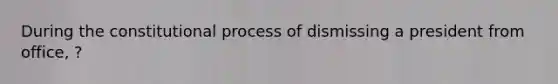 During the constitutional process of dismissing a president from office, ?