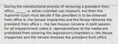 During the constitutional process of removing a president from office, ______. a. either chamber can impeach, but then the Supreme Court must decide if the president is to be removed from office b. the Senate impeaches and the House removes the president from office c. the two houses convene in joint session for all impeachment votes d. representatives of the media are prohibited from entering the legislature's chambers e. the House impeaches and the Senate removes the president from office