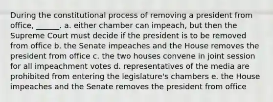 During the constitutional process of removing a president from office, ______. a. either chamber can impeach, but then the Supreme Court must decide if the president is to be removed from office b. the Senate impeaches and the House removes the president from office c. the two houses convene in joint session for all impeachment votes d. representatives of the media are prohibited from entering the legislature's chambers e. the House impeaches and the Senate removes the president from office