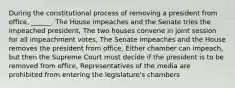 During the constitutional process of removing a president from office, ______. The House impeaches and the Senate tries the impeached president, The two houses convene in joint session for all impeachment votes, The Senate impeaches and the House removes the president from office, Either chamber can impeach, but then the Supreme Court must decide if the president is to be removed from office, Representatives of the media are prohibited from entering the legislature's chambers