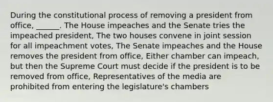 During the constitutional process of removing a president from office, ______. The House impeaches and the Senate tries the impeached president, The two houses convene in joint session for all impeachment votes, The Senate impeaches and the House removes the president from office, Either chamber can impeach, but then the Supreme Court must decide if the president is to be removed from office, Representatives of the media are prohibited from entering the legislature's chambers