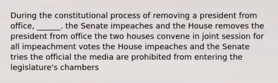 During the constitutional process of removing a president from office, ______. the Senate impeaches and the House removes the president from office the two houses convene in joint session for all impeachment votes the House impeaches and the Senate tries the official the media are prohibited from entering the legislature's chambers