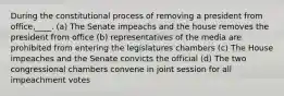 During the constitutional process of removing a president from office,____. (a) The Senate impeachs and the house removes the president from office (b) representatives of the media are prohibited from entering the legislatures chambers (c) The House impeaches and the Senate convicts the official (d) The two congressional chambers convene in joint session for all impeachment votes