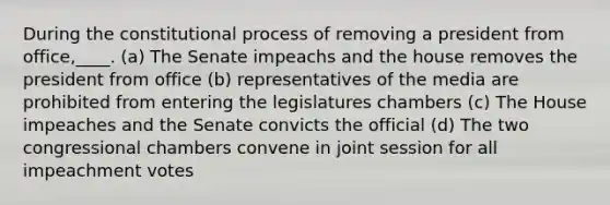 During the constitutional process of removing a president from office,____. (a) The Senate impeachs and the house removes the president from office (b) representatives of the media are prohibited from entering the legislatures chambers (c) The House impeaches and the Senate convicts the official (d) The two congressional chambers convene in joint session for all impeachment votes