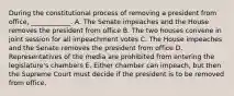 During the constitutional process of removing a president from office, ____________. A. The Senate impeaches and the House removes the president from office B. The two houses convene in joint session for all impeachment votes C. The House impeaches and the Senate removes the president from office D. Representatives of the media are prohibited from entering the legislature's chambers E. Either chamber can impeach, but then the Supreme Court must decide if the president is to be removed from office.