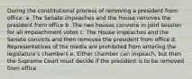 During the constitutional process of removing a president from office: a. The Senate impeaches and the House removes the president from office b. The two houses convene in joint session for all impeachment votes c. The House impeaches and the Senate convicts and then removes the president from office d. Representatives of the media are prohibited from entering the legislature's chambers e. Either chamber can impeach, but then the Supreme Court must decide if the president is to be removed from office