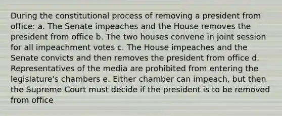 During the constitutional process of removing a president from office: a. The Senate impeaches and the House removes the president from office b. The two houses convene in joint session for all impeachment votes c. The House impeaches and the Senate convicts and then removes the president from office d. Representatives of the media are prohibited from entering the legislature's chambers e. Either chamber can impeach, but then the Supreme Court must decide if the president is to be removed from office