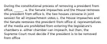 During the constitutional process of removing a president from office, ______. a. the Senate impeaches and the House removes the president from office b. the two houses convene in joint session for all impeachment votes c. the House impeaches and the Senate removes the president from office d. representatives of the media are prohibited from entering the legislature's chambers e. either chamber can impeach, but then, the Supreme Court must decide if the president is to be removed from office