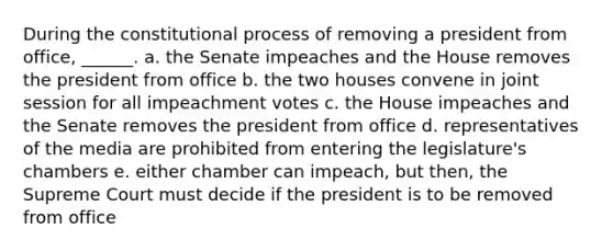 During the constitutional process of removing a president from office, ______. a. the Senate impeaches and the House removes the president from office b. the two houses convene in joint session for all impeachment votes c. the House impeaches and the Senate removes the president from office d. representatives of the media are prohibited from entering the legislature's chambers e. either chamber can impeach, but then, the Supreme Court must decide if the president is to be removed from office