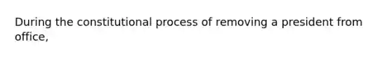 During the constitutional process of removing a president from office,