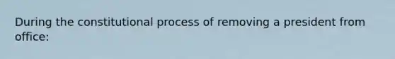 During the constitutional process of removing a president from office: