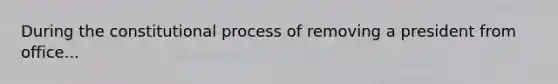 During the constitutional process of removing a president from office...