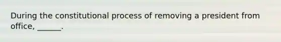 During the constitutional process of removing a president from office, ______.