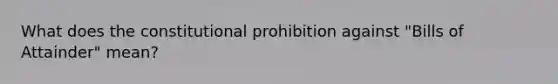 What does the constitutional prohibition against "Bills of Attainder" mean?