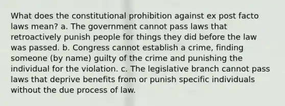 What does the constitutional prohibition against ex post facto laws mean? a. The government cannot pass laws that retroactively punish people for things they did before the law was passed. b. Congress cannot establish a crime, finding someone (by name) guilty of the crime and punishing the individual for the violation. c. The legislative branch cannot pass laws that deprive benefits from or punish specific individuals without the due process of law.