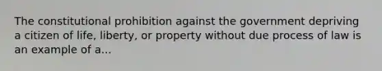 The constitutional prohibition against the government depriving a citizen of life, liberty, or property without due process of law is an example of a...