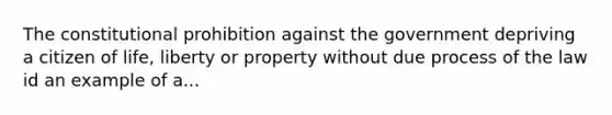 The constitutional prohibition against the government depriving a citizen of life, liberty or property without due process of the law id an example of a...