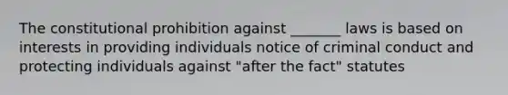 The constitutional prohibition against _______ laws is based on interests in providing individuals notice of criminal conduct and protecting individuals against "after the fact" statutes