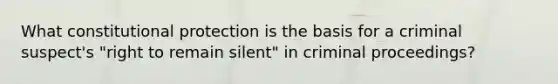 What constitutional protection is the basis for a criminal suspect's "right to remain silent" in criminal proceedings?