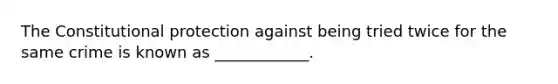 The Constitutional protection against being tried twice for the same crime is known as ____________.