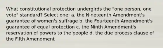 What constitutional protection undergirds the "one person, one vote" standard? Select one: a. the Nineteenth Amendment's guarantee of women's suffrage b. the Fourteenth Amendment's guarantee of equal protection c. the Ninth Amendment's reservation of powers to the people d. the due process clause of the Fifth Amendment