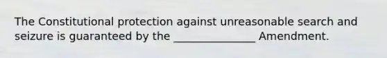 The Constitutional protection against unreasonable search and seizure is guaranteed by the _______________ Amendment.