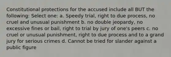 Constitutional protections for the accused include all BUT the following: Select one: a. Speedy trial, right to due process, no cruel and unusual punishment b. no double jeopardy, no excessive fines or bail, right to trial by jury of one's peers c. no cruel or unusual punishment, right to due process and to a grand jury for serious crimes d. Cannot be tried for slander against a public figure