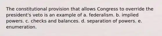 The constitutional provision that allows Congress to override the president's veto is an example of a. federalism. b. implied powers. c. checks and balances. d. separation of powers. e. enumeration.