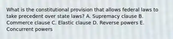 What is the constitutional provision that allows federal laws to take precedent over state laws? A. Supremacy clause B. Commerce clause C. Elastic clause D. Reverse powers E. Concurrent powers