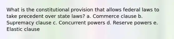 What is the constitutional provision that allows federal laws to take precedent over state laws? a. Commerce clause b. Supremacy clause c. Concurrent powers d. Reserve powers e. Elastic clause