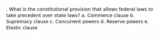 . What is the constitutional provision that allows federal laws to take precedent over state laws? a. Commerce clause b. Supremacy clause c. Concurrent powers d. Reserve powers e. Elastic clause