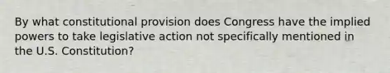 By what constitutional provision does Congress have the implied powers to take legislative action not specifically mentioned in the U.S. Constitution?