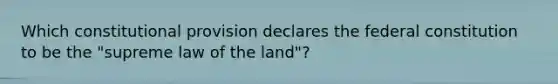 Which constitutional provision declares the federal constitution to be the "supreme law of the land"?