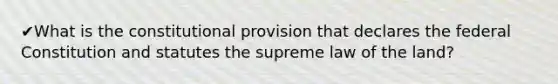 ✔What is the constitutional provision that declares the federal Constitution and statutes the supreme law of the land?