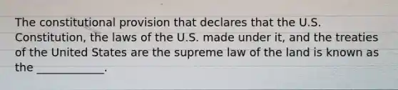 The constitutional provision that declares that the U.S. Constitution, the laws of the U.S. made under it, and the treaties of the United States are the supreme law of the land is known as the ____________.