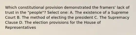 Which constitutional provision demonstrated the framers' lack of trust in the "people"? Select one: A. The existence of a Supreme Court B. The method of electing the president C. The Supremacy Clause D. The election provisions for the House of Representatives